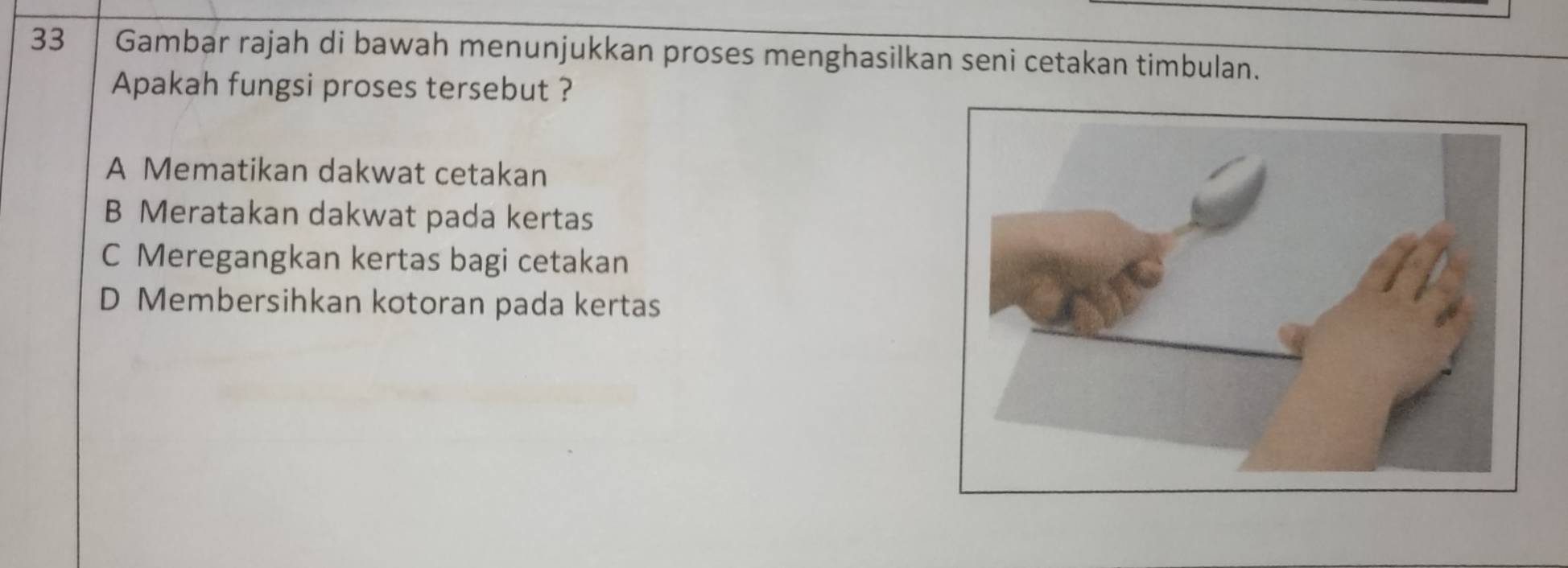 Gambar rajah di bawah menunjukkan proses menghasilkan seni cetakan timbulan.
Apakah fungsi proses tersebut ?
A Mematikan dakwat cetakan
B Meratakan dakwat pada kertas
C Meregangkan kertas bagi cetakan
D Membersihkan kotoran pada kertas