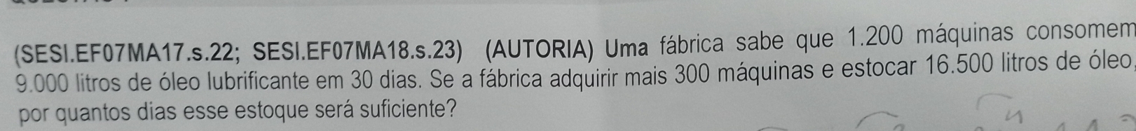 (SESI.EF07MA17.s.22; SESI.EF07MA18.s.23) (AUTORIA) Uma fábrica sabe que 1.200 máquinas consomem
9.000 litros de óleo lubrificante em 30 dias. Se a fábrica adquirir mais 300 máquinas e estocar 16.500 litros de óleo 
por quantos dias esse estoque será suficiente?