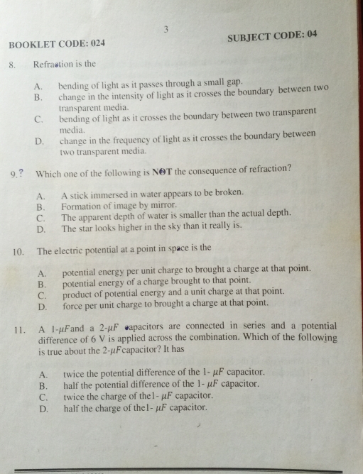 BOOKLET CODE: 024 SUBJECT CODE: 04
8. Refraction is the
A. bending of light as it passes through a small gap.
B. change in the intensity of light as it crosses the boundary between two
transparent media.
C. bending of light as it crosses the boundary between two transparent
media.
D. change in the frequency of light as it crosses the boundary between
two transparent media.
9.? Which one of the following is NOT the consequence of refraction?
A. A stick immersed in water appears to be broken.
B. Formation of image by mirror.
C. The apparent depth of water is smaller than the actual depth.
D. The star looks higher in the sky than it really is.
10. The electric potential at a point in space is the
A. potential energy per unit charge to brought a charge at that point.
B. potential energy of a charge brought to that point.
C. product of potential energy and a unit charge at that point.
D. force per unit charge to brought a charge at that point.
11. A 1-µFand a 2-µF capacitors are connected in series and a potential
difference of 6 V is applied across the combination. Which of the following
is true about the 2-µFcapacitor? It has
A. twice the potential difference of the 1- µF capacitor.
B. half the potential difference of the 1- µF capacitor.
C. twice the charge of the1- µF capacitor.
D. half the charge of the1- µF capacitor.