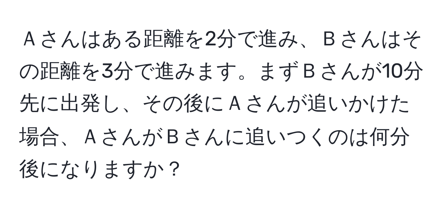 Ａさんはある距離を2分で進み、Ｂさんはその距離を3分で進みます。まずＢさんが10分先に出発し、その後にＡさんが追いかけた場合、ＡさんがＢさんに追いつくのは何分後になりますか？