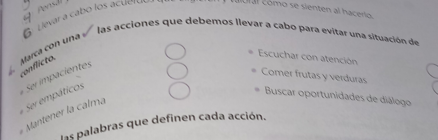 Pensal 
Levar a cabo los acu rdó 
aloral cómo se sienten al hacerlo. 
las acciones que debemos llevar a cabo para evitar una situación de 
Marca con una 
conflicto. 
Escuchar con atención 
Comer frutas y verduras 
Ser empáticos 
Buscar oportunidades de diálogo 
Mantener la calma 
las palabras que definen cada acción.