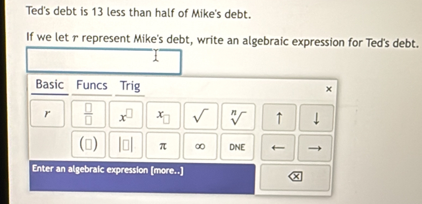 Ted's debt is 13 less than half of Mike's debt. 
If we let r represent Mike's debt, write an algebraic expression for Ted's debt. 
Basic Funcs Trig 
× 
r  □ /□   x^(□) x_□  sqrt() sqrt[n]() ↑ downarrow 
(□ beginvmatrix □ endvmatrix π ∞ DNE 
Enter an algebraic expression [more..]