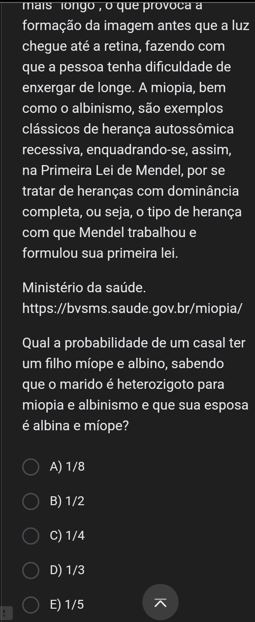 mais longo , o que provoca a
formação da imagem antes que a luz
chegue até a retina, fazendo com
que a pessoa tenha dificuldade de
enxergar de longe. A miopia, bem
como o albinismo, são exemplos
clássicos de herança autossômica
recessiva, enquadrando-se, assim,
na Primeira Lei de Mendel, por se
tratar de heranças com dominância
completa, ou seja, o tipo de herança
com que Mendel trabalhou e
formulou sua primeira lei.
Ministério da saúde.
https://bvsms.saude.gov.br/miopia/
Qual a probabilidade de um casal ter
um filho míope e albino, sabendo
que o marido é heterozigoto para
miopia e albinismo e que sua esposa
é albina e míope?
A) 1/8
B) 1/2
C) 1/4
D) 1/3
E) 1/5