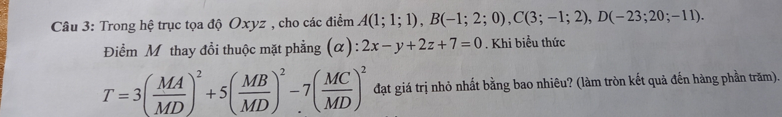 Trong hệ trục tọa độ Oxyz , cho các điểm A(1;1;1), B(-1;2;0), C(3;-1;2), D(-23;20;-11). 
Điểm Mỹ thay đổi thuộc mặt phẳng (alpha ):2x-y+2z+7=0. Khi biểu thức
T=3( MA/MD )^2+5( MB/MD )^2-7( MC/MD )^2 đạt giá trị nhỏ nhất bằng bao nhiêu? (làm tròn kết quả đến hàng phần trăm).