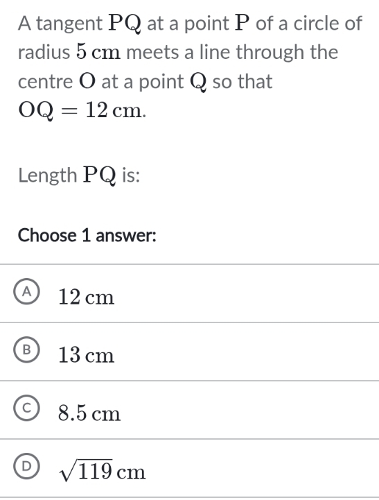 A tangent PQ at a point P of a circle of
radius 5 cm meets a line through the
centre O at a point Q so that
OQ=12cm. 
Length PQ is:
Choose 1 answer:
A) 12 cm
BJ 13 cm
8.5 cm
D sqrt(119)cm