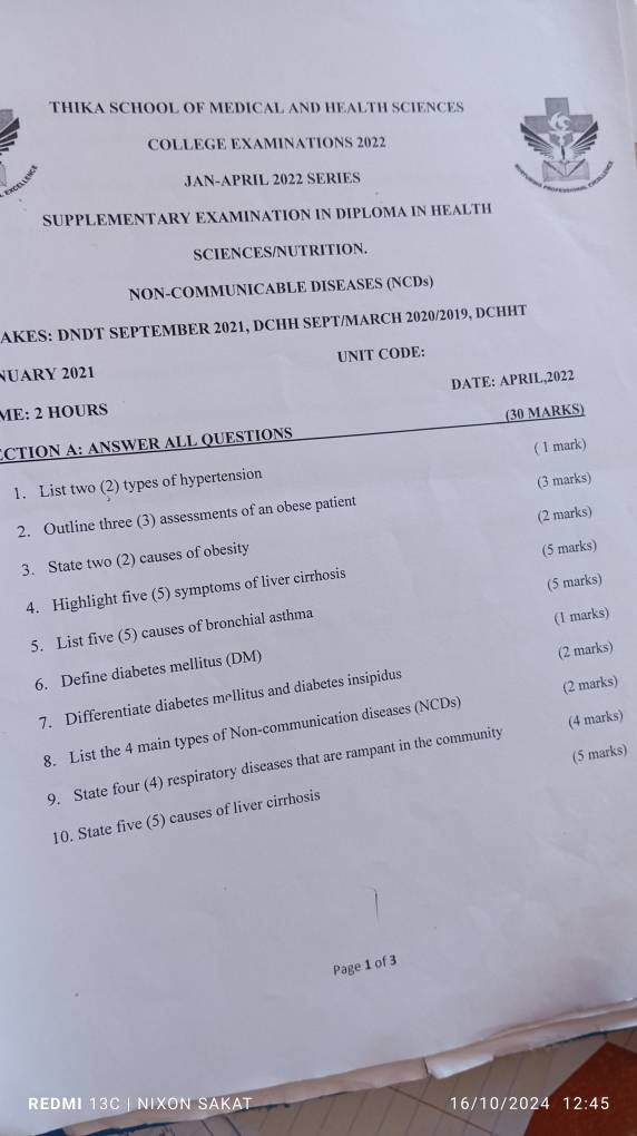 THIKA SCHOOL OF MEDICAL AND HEALTH SCIENCES 
COLLEGE EXAMINATIONS 2022 
JAN-APRIL 2022 SERIES 
SUPPLEMENTARY EXAMINATION IN DIPLOMA IN HEALTH 
SCIENCES/NUTRITION. 
NON-COMMUNICABLE DISEASES (NCDs) 
AKES: DNDT SEPTEMBER 2021, DCHH SEPT/MARCH 2020/2019, DCHHT 
NUARY 2021 UNIT CODE: 
DATE: APRIL,2022 
ME: 2 HOURS
ECTION A: ANSWER ALL QUESTIONS (30 MARKS) 
1. List two (2) types of hypertension ( 1 mark) 
2. Outline three (3) assessments of an obese patient (3 marks) 
3. State two (2) causes of obesity (2 marks) 
4. Highlight five (5) symptoms of liver cirrhosis (5 marks) 
(5 marks) 
5. List five (5) causes of bronchial asthma 
(1 marks) 
6. Define diabetes mellitus (DM) 
7. Differentiate diabetes mellitus and diabetes insipidus (2 marks) 
8. List the 4 main types of Non-communication diseases (NCDs) (2 marks) 
(5 marks) 
9. State four (4) respiratory diseases that are rampant in the community (4 marks) 
10. State five (5) causes of liver cirrhosis 
Page 1 of 3 
REDMI 13C | NIXON SAKAT 16/10/2024 12:45