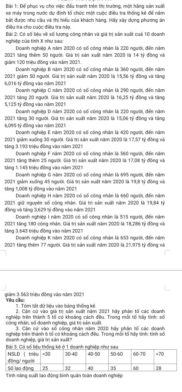 Để phục vụ cho việc đấu tranh trên thị trường, một hãng sản xuất
xe máy trong nước dự định tổ chức một cuộc điều tra thống kê để nắm
bắt được nhu cầu và thị hiếu của khách hàng. Hãy xây dựng phương án
điều tra cho cuộc điều tra này.
Bài 2: Có số liệu về số lượng công nhân và giá trị sản xuất cuả 10 doanh
nghiệp của tỉnh X như sau:
Doanh nghiệp A năm 2020 có số công nhân là 220 người, đến năm
2021 tăng thêm 50 người. Giá trị sản xuất năm 2020 là 14 tỷ đồng và
giảm 120 triệu đồng vào năm 2021.
Doanh nghiệp B năm 2020 có số công nhân là 360 người, đến năm
2021 giảm 50 người. Giá trị sản xuất năm 2020 là 15,56 tỷ đồng và tăng
6,016 tỷ đồng vào năm 2021
Doanh nghiệp C năm 2020 có số công nhân là 290 người, đến năm
2021 tăng 20 người. Giá trị sản xuất năm 2020 là 16,25 tỷ đồng và tăng
5,125 tỷ đồng vào năm 2021
Doanh nghiệp D năm 2020 có số công nhân là 220 người, đến năm
2021 tăng 30 người. Giá trị sản xuất năm 2020 là 15,06 tỷ đồng và tăng
6,095 tỷ đồng vào năm 2021
Doanh nghiệp E năm 2020 có số công nhân là 420 người, đến năm
2021 giám xuống 30 người. Giá trị sản xuất năm 2020 là 17,57 tỷ đồng và
tăng 3.193 triệu đồng vào năm 2021
Doanh nghiệp F năm 2020 có số công nhân là 560 người, đến năm
2021 tăng thêm 25 người. Giá trị sản xuất năm 2020 là 17,08 tỷ đồng và
tăng 1.145 triệu đồng vào năm 2021
Doanh nghiệp G năm 2020 có số công nhân là 695 người, đến năm
2021 giảm xuống 45 người. Giá trị sản xuất năm 2020 là 19,8 tỷ đồng và
tăng 1,008 tỷ đồng vào năm 2021
Doanh nghiệp H năm 2020 có số công nhân là 660 người, đến năm
2021 giữ nguyên số công nhân. Giá trị sản xuất năm 2020 là 19,84 tỷ
đồng và tăng 3,629 tỷ đồng vào năm 2021
Doanh nghiệp I năm 2020 có số công nhân là 515 người, đến năm
2021 tăng 180 công nhân. Giá trị sản xuất năm 2020 là 18,286 tỷ đồng và
tăng 3.643 triệu đồng vào năm 2021
Doanh nghiệp K năm 2020 có số công nhân là 653 người, đến năm
2021 tăng thêm 77 người. Giá trị sản xuất năm 2020 là 21,975 tỷ đồng và
giảm 3.563 triệu đồng vào năm 2021
Yêu cầu:
1. Tóm tắt dữ liệu vào bảng thống kê
2. Căn cứ vào giá trị sản xuất năm 2021 hãy phân tố các doanh
nghiệp trên thành 5 tổ có khoảng cách đều. Trong mỗi tố hãy tính: số
công nhân, số doanh nghiệp, giá trị sản xuất.
3. Căn cứ vào : Soverline  công nhân năm 2020 hãy phân that O các doanh
nghiệp trên thành 6 tổ có khoảng cách đều. Trong mỗi tổ hãy tính: tính số
doanh nghiệp, giá trị sản xuất?
Bài 3. Có số liệu thống kê ở 1 doanh nghiệp như sau
Tính năng suất lao động bình quân toàn doanh nghiệp