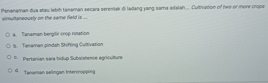 Penanaman dua atau lebih tanaman secara serentak di ladang yang sama adalah.... Cultivation of two or more crops
simultaneously on the same field is ....
a. Tanaman bergilir crop rotation
b. Tanaman pindah Shifting Cultivation
c Pertanian sara hidup Subsistence agriculture
d. Tanaman selingan Intercropping