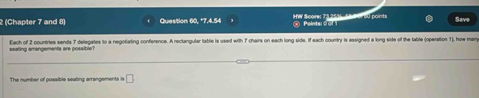 2 (Chapter 7 and 8) Question 60, *7.4.54 HW Score: 73.25%, 58 9 al 80 points Save 
Points: 0 of 1 
Each of 2 countries sends 7 delegates to a negotiating conference. A rectangular table is used with 7 chairs on each long side. If each country is assigned a long side of the table (operation 1), how many 
seating arrangements are possible? 
The number of possible seating arrangements is □ .