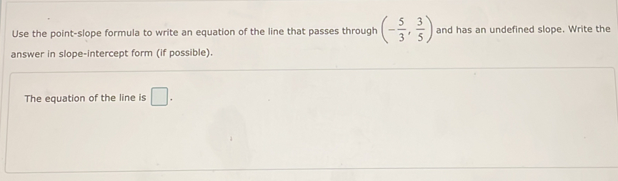 Use the point-slope formula to write an equation of the line that passes through (- 5/3 , 3/5 ) and has an undefined slope. Write the 
answer in slope-intercept form (if possible). 
The equation of the line is □.