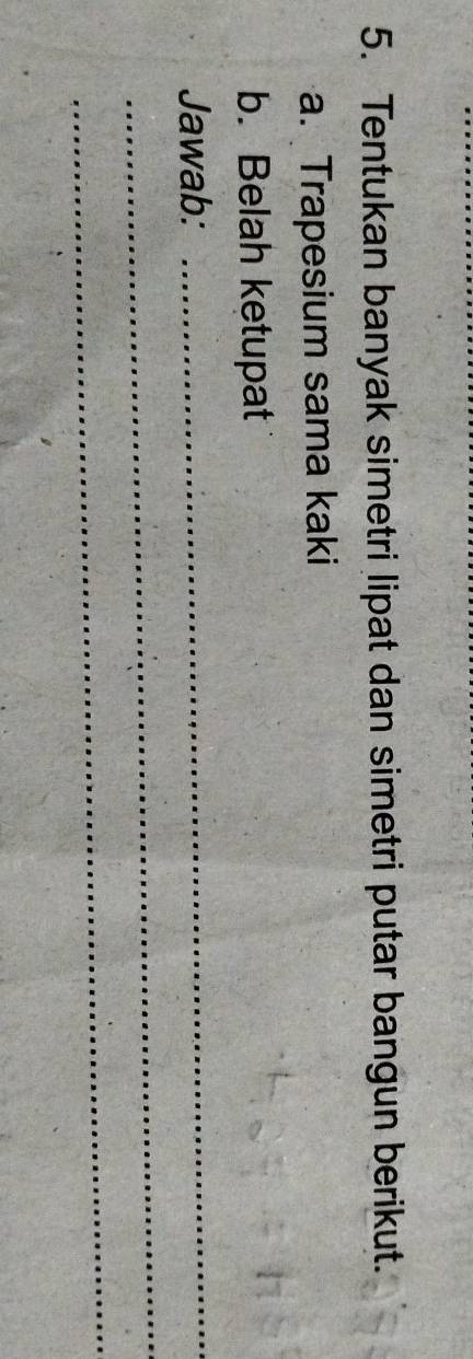 Tentukan banyak simetri lipat dan simetri putar bangun berikut. 
a. Trapesium sama kaki 
b. Belah ketupat 
Jawab: 
_ 
_ 
_