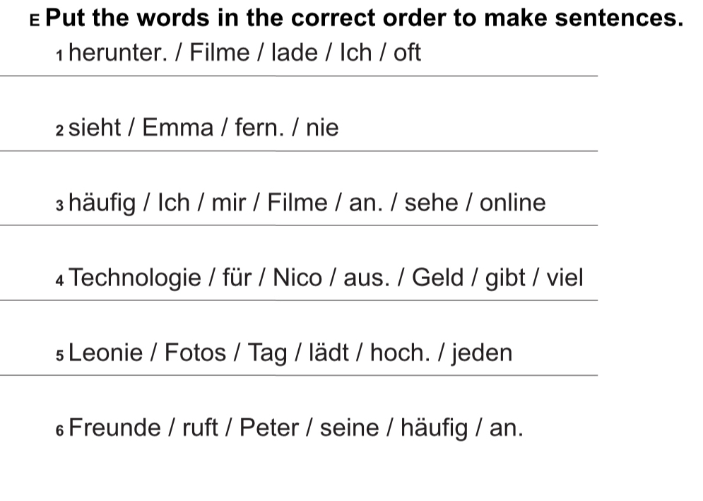 €Put the words in the correct order to make sentences. 
1 herunter. / Filme / lade / Ich / oft 
₂ sieht / Emma / fern. / nie 
häufig / Ich / mir / Filme / an. / sehe / online 
4Technologie / für / Nico / aus. / Geld / gibt / viel 
s Leonie / Fotos / Tag / lädt / hoch. / jeden 
Freunde / ruft / Peter / seine / häufig / an.