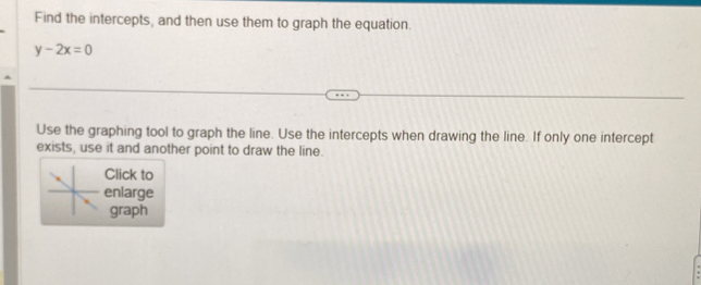 Find the intercepts, and then use them to graph the equation.
y-2x=0
Use the graphing tool to graph the line. Use the intercepts when drawing the line. If only one intercept 
exists, use it and another point to draw the line. 
Click to 
enlarge 
graph