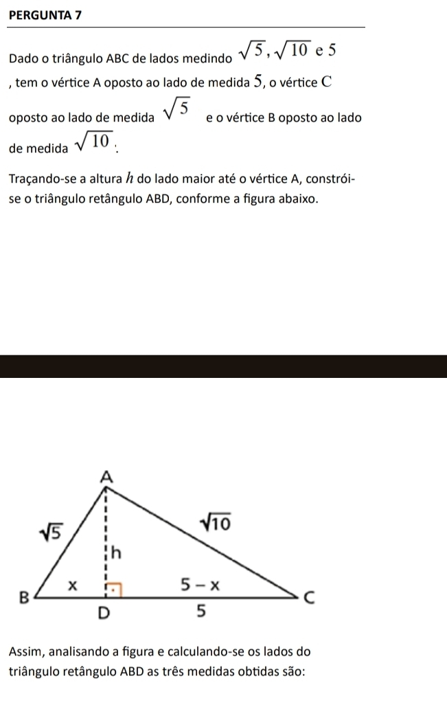 PERGUNTA 7
Dado o triângulo ABC de lados medindo sqrt(5),sqrt(10) e 5
, tem o vértice A oposto ao lado de medida 5, o vértice C
oposto ao lado de medida sqrt(5) e o vértice B oposto ao lado
de medida sqrt(10).
Traçando-se a altura h do lado maior até o vértice A, constrói-
se o triângulo retângulo ABD, conforme a figura abaixo.
Assim, analisando a figura e calculando-se os lados do
triângulo retângulo ABD as três medidas obtidas são: