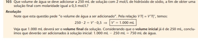 103 Que volume de áqua se deve adicionar a 250 mL de solução com 2 mol/L de hidróxido de sódio, a fim de obter uma 
solução final com molaridade igual a 0,5 mol/L? 
Resolução 
Note que esta questão pede “o volume de água a ser adicionado”. Pela relação V'm'=V'm' , temos:
250· 2=V'· 0,5Rightarrow V'=1.000mL
Veja que 1.000 mL deverá ser o volume final da solução. Considerando que o volume inicial já é de 250 mL, conclu- 
ímos que deverão ser adicionados à solução inicial: 1.000mL-250mL=750mL de água.