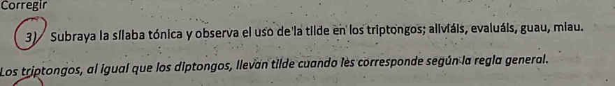 Corregir 
3) Subraya la sílaba tónica y observa el uso de la tilde en los triptongos; aliviáis, evaluáis, guau, miau. 
Los triptongos, al igual que los diptongos, llevan tilde cuando les corresponde según la regla general.