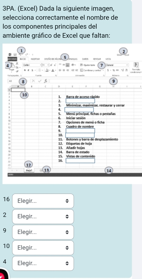 3PA. (Excel) Dada la siguiente imagen, 
selecciona correctamente el nombre de 
los componentes principales del 
ambiente gráfico de Excel que faltan: 
1 
2 
Le nad 
0H' diseño de págos 5 ros e 
4 χ Callbud Ajustar tamé 7 Geners 
E Corvibinar y cenber ) , “ Termato 
odagagee f 
9 
A1 8 G 
C D F 
10 
1. Barra de acceso rápido 
2. 
3. Minimizar, maximizar, restaurar y cerrar 
4. 
5. Menú principal, fichas o pestañas 
6. Iniciar sesión 
10 
7. Opciones de menú o ficha 
, 
Q 
8. Cuadro de nombre 
, 
9. 
14 
10. 
11. Botones y barra de desplazamiento 
1 12. Etiquetas de hoja 
13. Añadir hojas 
19 14. Barra de estado 
15. Vistas de contenido
25
22 16. 
2 12 
Hejs! 13 14 
16 Elegir... 
2 Elegir... 
9 Elegir... 
10 Elegir... 
4 Elegir...