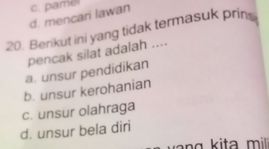 c. pamel
d. mencari lawan
20. Berikut ini yang tidak termasuk prins
pencak silat adalah ....
a. unsur pendidikan
b. unsur kerohanian
c. unsur olahraga
d. unsur bela diri
g i mili