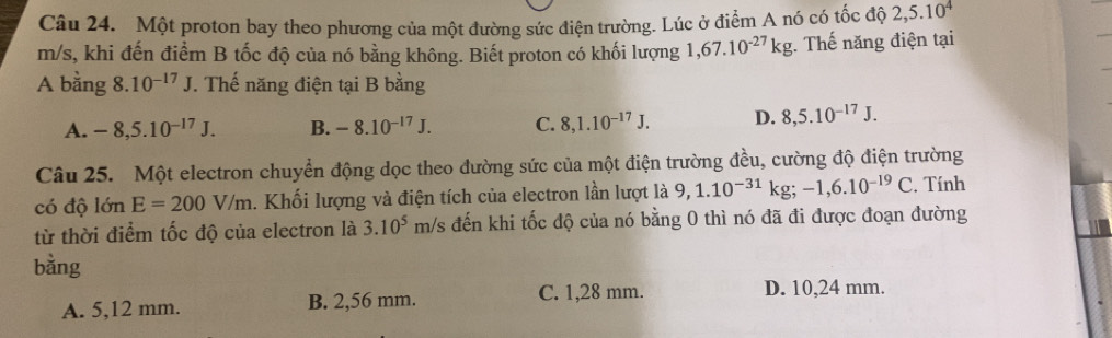 Một proton bay theo phương của một đường sức điện trường. Lúc ở điểm A nó có tốc độ 2,5.10^4
m/s, khi đến điểm B tốc độ của nó bằng không. Biết proton có khối lượng 1,67.10^(-27)kg;. Thế năng điện tại
A bằng 8.10^(-17)J. Thế năng điện tại B bằng
A. -8,5.10^(-17)J. B. -8.10^(-17)J. C. 8, 1.10^(-17)J. D. 8,5.10^(-17)J. 
Câu 25. Một electron chuyển động dọc theo đường sức của một điện trường đều, cường độ điện trường
có độ 1dnE=200V/m. Khối lượng và điện tích của electron lần lượt là 9,1.10^(-31)kg; -1, 6.10^(-19)C. Tính
từ thời điểm tốc độ của electron là 3.10^5 m/s đến khi tốc độ của nó bằng 0 thì nó đã đi được đoạn đường
bằng
A. 5,12 mm. B. 2,56 mm. C. 1,28 mm.
D. 10,24 mm.