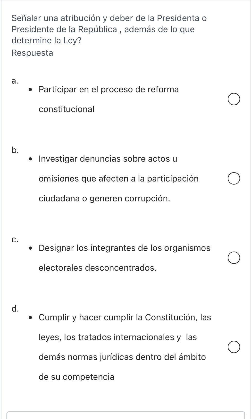 Señalar una atribución y deber de la Presidenta o
Presidente de la República , además de lo que
determine la Ley?
Respuesta
a.
Participar en el proceso de reforma
constitucional
b.
Investigar denuncias sobre actos u
omisiones que afecten a la participación
ciudadana o generen corrupción.
C.
Designar los integrantes de los organismos
electorales desconcentrados.
d.
Cumplir y hacer cumplir la Constitución, las
leyes, los tratados internacionales y las
demás normas jurídicas dentro del ámbito
de su competencia