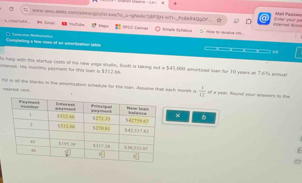 Sharón Owens - Lea X + 
Mail Passwo 
www-awu.aleks.com/alekscgi/x/lsl.exe/1o_u-IgNsIkr7j8P3jH-IvTt-_Pz6kR4QgDF. Internet Acco 
a Enter your pa 
-s_roberts64_ M Gmail YouTube Maps SPCC Canvas Simple Syllabus 
How to receive chi.. 
Consumer Mathematics 
Completing a few rows of an amortization table 
0/5 
To help with the startup costs of his new yoga studio, Scott is taking out a $43,000 amortized loan for 10 years at 7.6% annual 
interest. His monthly payment for this loan is $512.66. 
Fill in all the blanks in the amortization schedule for the loan. Assume that each month is  1/12  of a year. Round your answers to the 
nearest cent. 
×