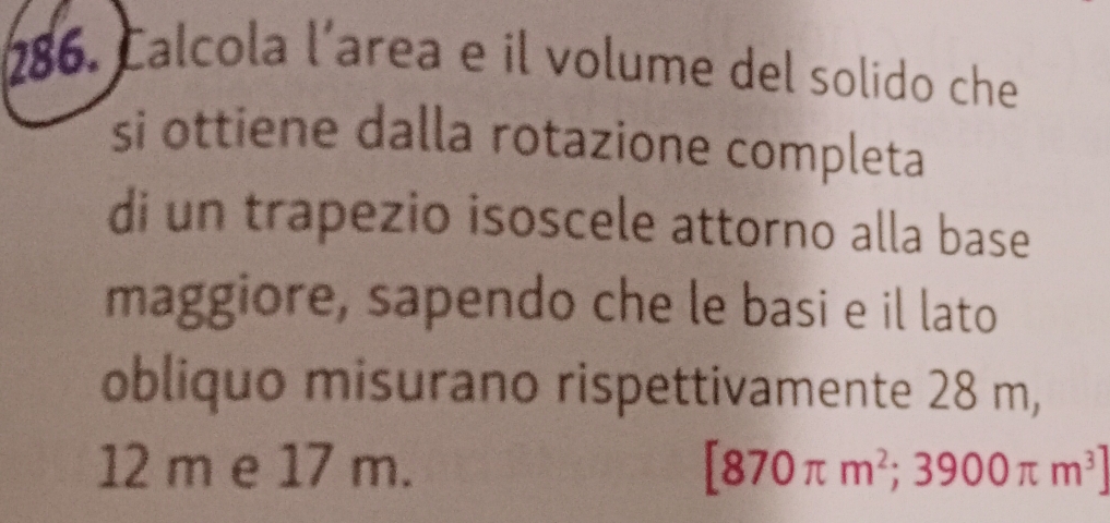 Calcola l´area e il volume del solido che 
si ottiene dalla rotazione completa 
di un trapezio isoscele attorno alla base 
maggiore, sapendo che le basi e il lato 
obliquo misurano rispettivamente 28 m,
12 m e 17 m. [870π m^2;3900π m^3]