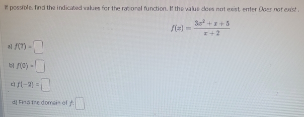 If possible, find the indicated values for the rational function. If the value does not exist, enter Does not exist .
f(x)= (3x^2+x+5)/x+2 
a) f(7)=□
b) f(0)=□
c) f(-2)=□
d) Find the domain of f:□