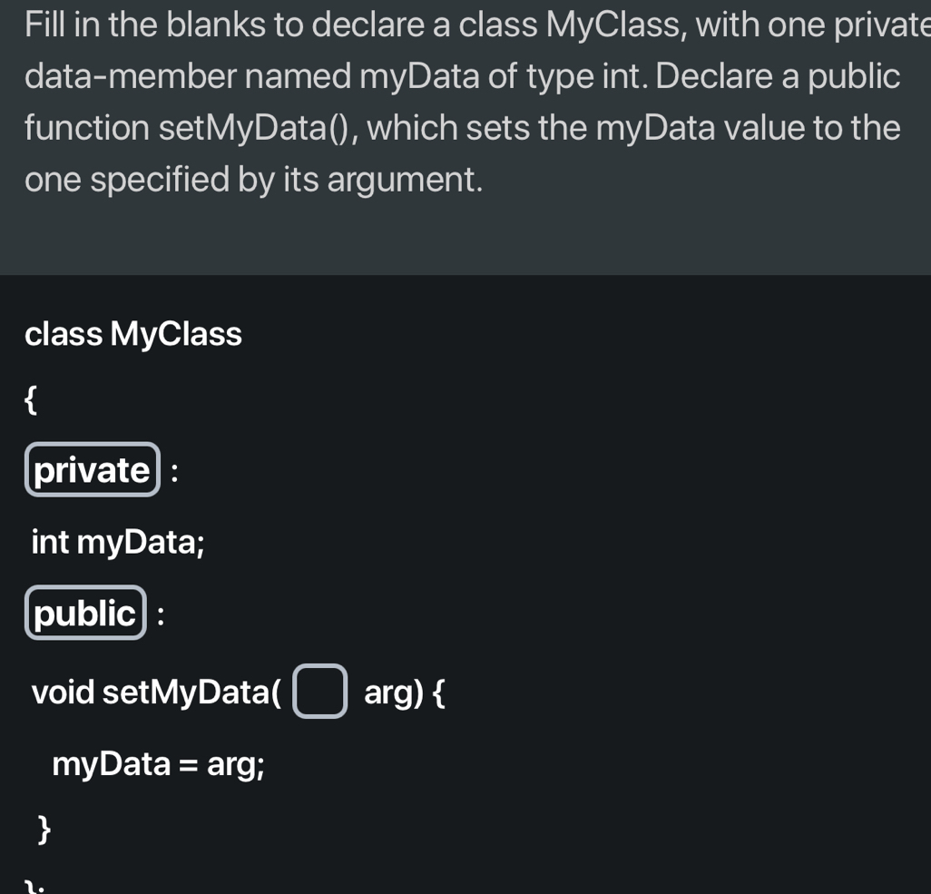 Fill in the blanks to declare a class MyClass, with one private 
data-member named myData of type int. Declare a public 
function setMyData(), which sets the myData value to the 
one specified by its argument. 
class MyClass 
private : 
int myData; 
public : 
void setMyData( □ arg)  
myData = arg; 
 
1.