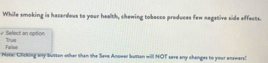 While smoking is hazardous to your health, chewing tobacco produces few negative side effects.
Select an option
True
False
Note: Clicking any button other than the Save Answer button will NOT save any changes to your answers!