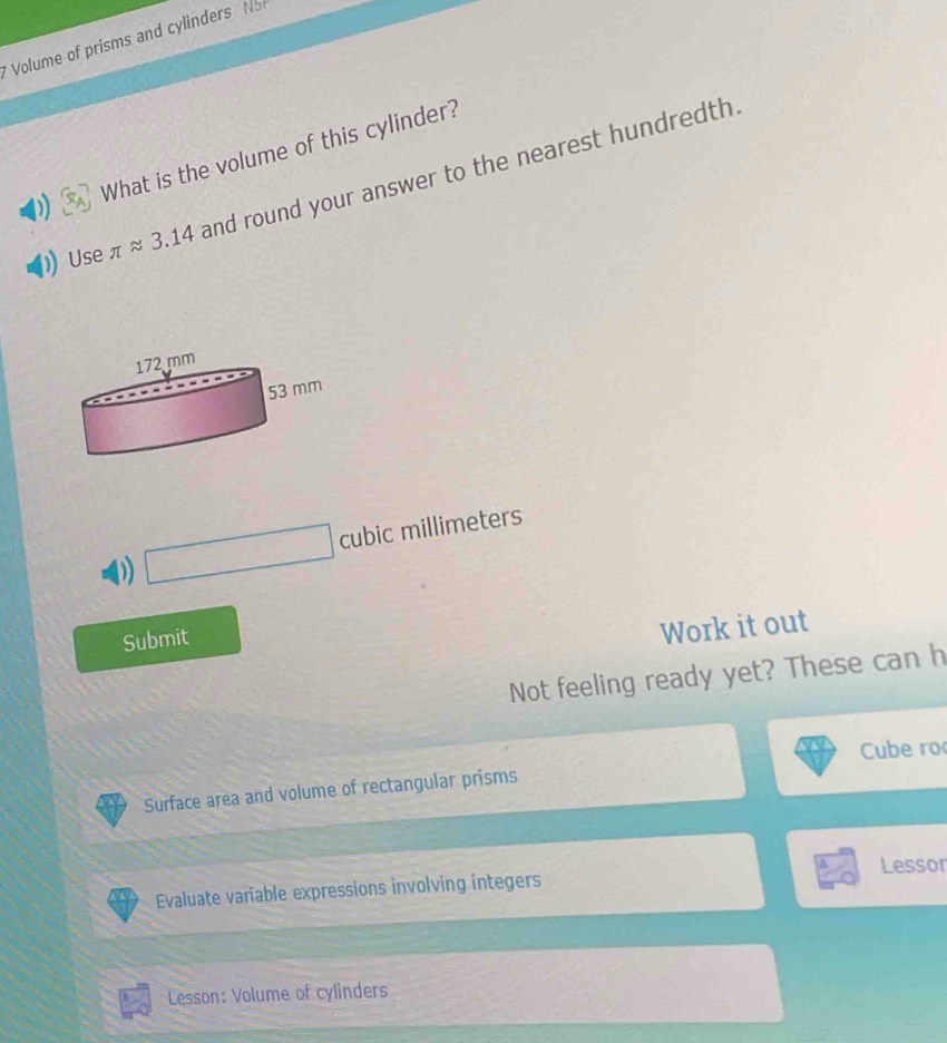 Volume of prisms and cylinders sqrt(2)
What is the volume of this cylinder? 
Use π approx 3.14 and round your answer to the nearest hundredth. 
D) □ cubicmillime eters 
Submit 
Work it out 
Not feeling ready yet? These can h 
Cube ro 
Surface area and volume of rectangular prisms 
Evaluate variable expressions involving integers Lessor 
Lesson: Volume of cylinders