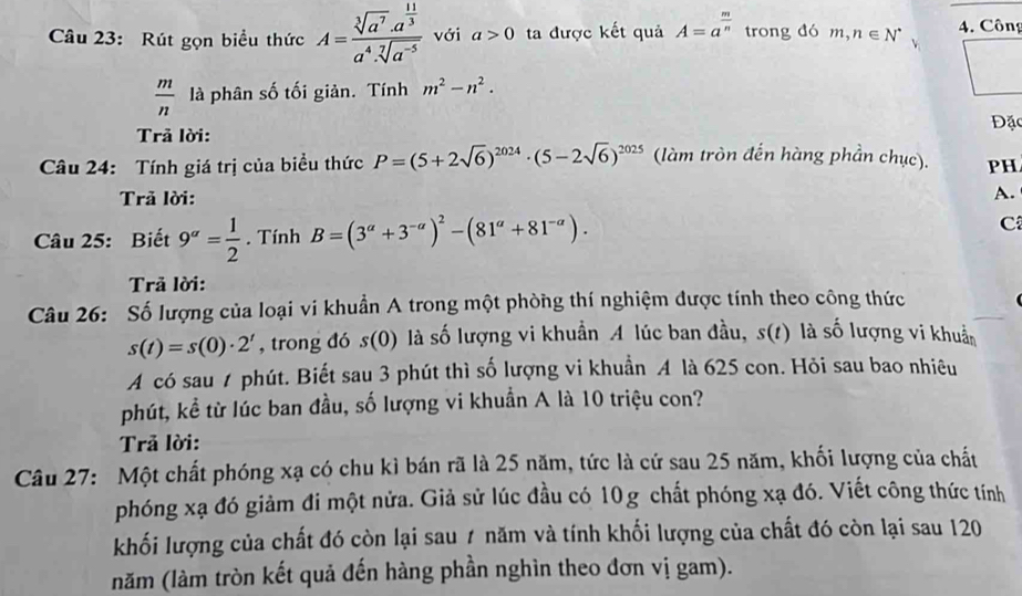 Rút gọn biểu thức A=frac sqrt[3](a^7)· a^(frac 11)3a^4· sqrt[7](a^(-5)) với a>0 ta được kết quả A=a^(frac m)n trong đó m,n∈ N^* 4. Công
 m/n  là phân số tối giản. Tính m^2-n^2.
Đặc
Trả lời:
Câu 24: Tính giá trị của biểu thức P=(5+2sqrt(6))^2024· (5-2sqrt(6))^2025 (làm tròn đến hàng phần chục). PH
Trả lời: A.
Câu 25: Biết 9^(alpha)= 1/2 . Tính B=(3^(alpha)+3^(-alpha))^2-(81^(alpha)+81^(-alpha)). C
Trả lời:
Câu 26: Số lượng của loại vi khuẩn A trong một phòng thí nghiệm được tính theo công thức
s(t)=s(0)· 2^t , trong đó s(0) là số lượng vi khuẩn A lúc ban đầu, s(t) là số lượng vi khuẩ
A có sau 7 phút. Biết sau 3 phút thì số lượng vi khuẩn A là 625 con. Hỏi sau bao nhiêu
phút, kể từ lúc ban đầu, số lượng vi khuẩn A là 10 triệu con?
Trả lời:
Câu 27: Một chất phóng xạ có chu kì bán rã là 25 năm, tức là cứ sau 25 năm, khối lượng của chất
phóng xạ đó giảm đi một nửa. Giả sử lúc đầu có 10g chất phóng xạ đó. Viết công thức tính
khối lượng của chất đó còn lại sau 1 năm và tính khối lượng của chất đó còn lại sau 120
năm (làm tròn kết quả đến hàng phần nghìn theo đơn vị gam).