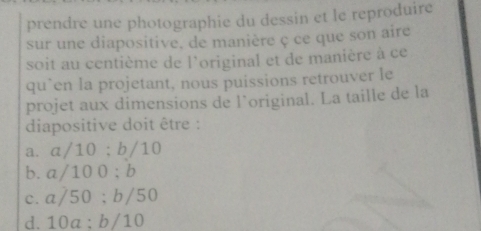 prendre une photographie du dessin et le reproduire
sur une diapositive, de manière ç ce que son aire
soit au centième de l'original et de manière à ce
qu`en la projetant, nous puissions retrouver le
projet aux dimensions de l’original. La taille de la
diapositive doit être :
a. α/10; b/10
b. a/10 0 ; b
c. a/50; b/50
d. 10a : b/10