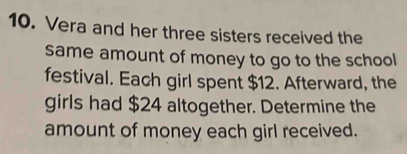 Vera and her three sisters received the 
same amount of money to go to the school 
festival. Each girl spent $12. Afterward, the 
girls had $24 altogether. Determine the 
amount of money each girl received.