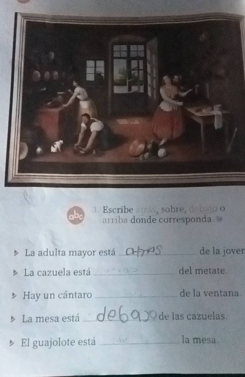 Escribe atrás, sobre, debajo o 
arriba donde corresponda. 
La adulta mayor está _de la jover 
La cazuela está _del metate. 
Hay un cántaro _de la ventana. 
La mesa está _de las cazuelas. 
El guajolote está_ 
la mesa.