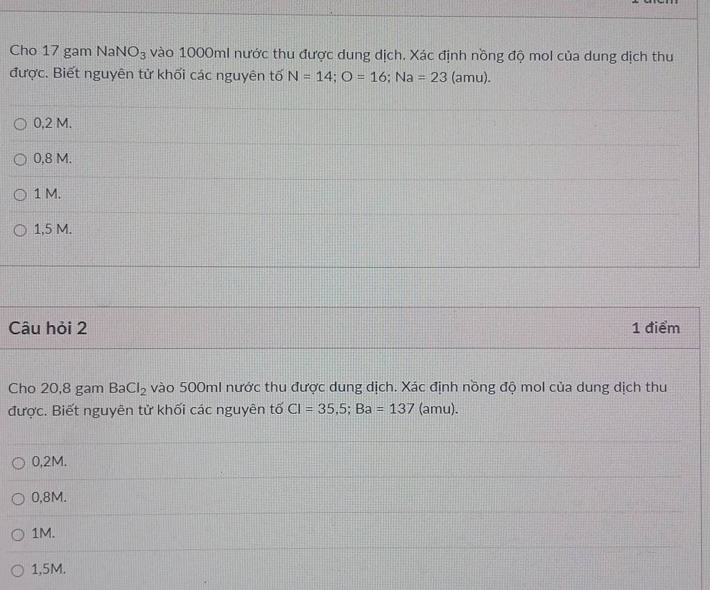 Cho 17 gam N aNO_3 vào 1000ml nước thu được dung dịch. Xác định nồng độ mol của dung dịch thu
được. Biết nguyên tử khối các nguyên tố N=14; O=16; Na=23 (amu).
0,2 M.
0.8 M.
1 M.
1,5 M.
Câu hỏi 2 1 điểm
Cho 20,8 gam BaCl_2 vào 500ml nước thu được dung dịch. Xác định nồng độ mol của dung dịch thu
được. Biết nguyên tử khối các nguyên tố Cl=35,5; Ba=137 (amu).
0,2M.
0,8M.
1M.
1,5M.