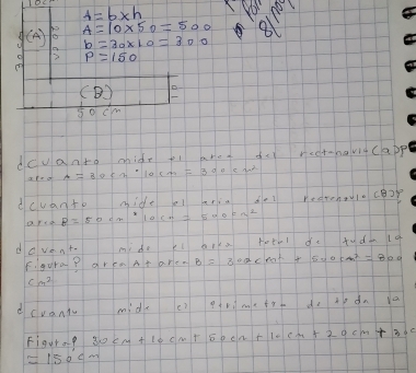 A=b* h You noy 
y (A) A=10* 50=500 811
b=30* 10=300
P=150
(B)
50cm
dcvanto mide fi aret rcot =n_ve=(-(a))^
A=3053if10cm=3000cm^2
dcvanto mideal arin del reerenlocor 
are B=50cm^210cm=500cm^2
davent. my do kl fotil de tuda (4 
B l s 
Figura p aren At are. B=300cm^2+600cm^2=800
cm^2
dcvanty mide e? dot do 
Figur of 30cm+10cm+50cm+10cm+20cm+30cm+30cm
approx 150cm