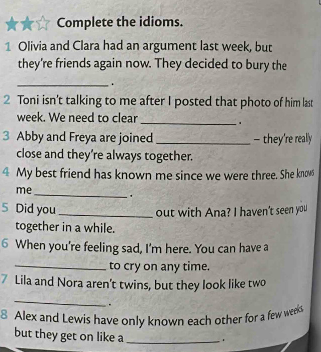 Complete the idioms. 
1 Olivia and Clara had an argument last week, but 
they’re friends again now. They decided to bury the 
_. 
2 Toni isn’t talking to me after I posted that photo of him last 
week. We need to clear 
_. 
3 Abby and Freya are joined _- they’re really 
close and they’re always together. 
4 My best friend has known me since we were three. She knows 
me 
_ 
. 
5 Did you_ 
out with Ana? I haven't seen you 
together in a while. 
6 When you're feeling sad, I'm here. You can have a 
_to cry on any time. 
7 Lila and Nora aren’t twins, but they look like two 
_ 
. 
8 Alex and Lewis have only known each other for a few weeks
but they get on like a_ 
. 
_