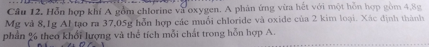 Hỗn hợp khí A gồm chlorine và oxygen. A phản ứng vừa hết với một hỗn hợp gồm 4,8g
Mg và 8, 1g Al tạo ra 37,05g hỗn hợp các muối chloride và oxide của 2 kim loại. Xác định thành 
phần % theo khối lượng và thể tích mỗi chất trong hỗn hợp A.