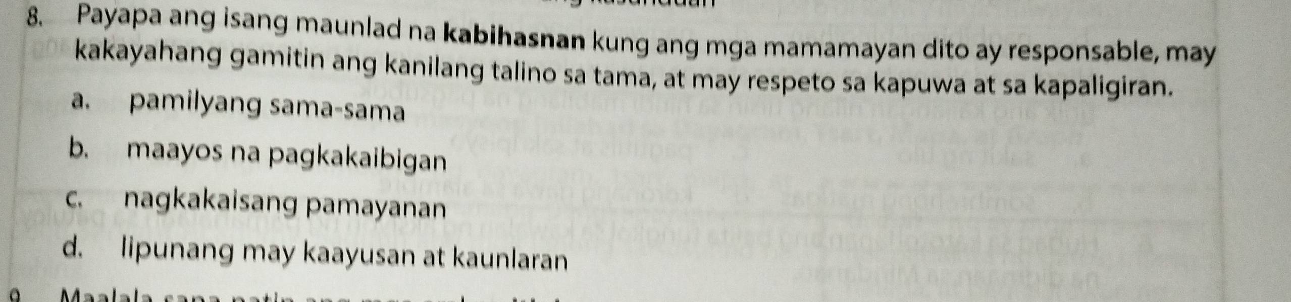 Payapa ang isang maunlad na kabihasnan kung ang mga mamamayan dito ay responsable, may
kakayahang gamitin ang kanilang talino sa tama, at may respeto sa kapuwa at sa kapaligiran.
a. pamilyang sama-sama
b. maayos na pagkakaibigan
c. nagkakaisang pamayanan
d. lipunang may kaayusan at kaunlaran