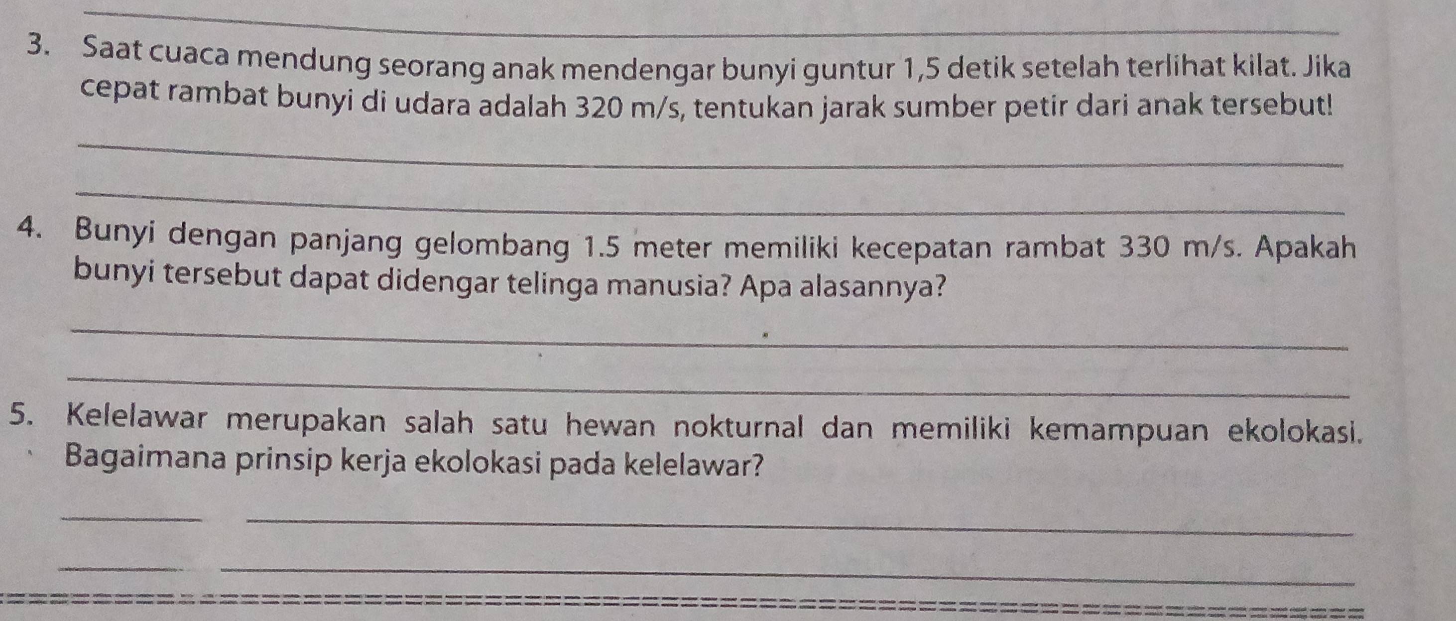 Saat cuaca mendung seorang anak mendengar bunyi guntur 1,5 detik setelah terlihat kilat. Jika 
cepat rambat bunyi di udara adalah 320 m/s, tentukan jarak sumber petir dari anak tersebut! 
_ 
_ 
4. Bunyi dengan panjang gelombang 1.5 meter memiliki kecepatan rambat 330 m/s. Apakah 
bunyi tersebut dapat didengar telinga manusia? Apa alasannya? 
_ 
_ 
5. Kelelawar merupakan salah satu hewan nokturnal dan memiliki kemampuan ekolokasi. 
Bagaimana prinsip kerja ekolokasi pada kelelawar? 
_ 
_ 
_ 
__