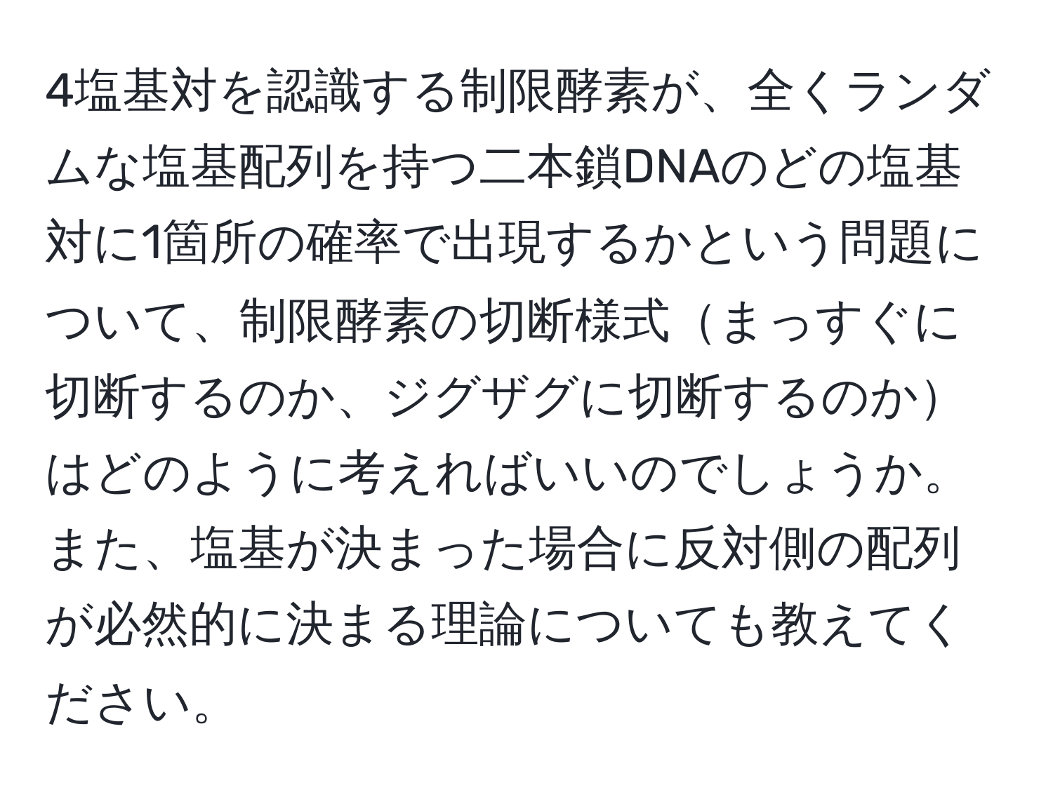 4塩基対を認識する制限酵素が、全くランダムな塩基配列を持つ二本鎖DNAのどの塩基対に1箇所の確率で出現するかという問題について、制限酵素の切断様式まっすぐに切断するのか、ジグザグに切断するのかはどのように考えればいいのでしょうか。また、塩基が決まった場合に反対側の配列が必然的に決まる理論についても教えてください。