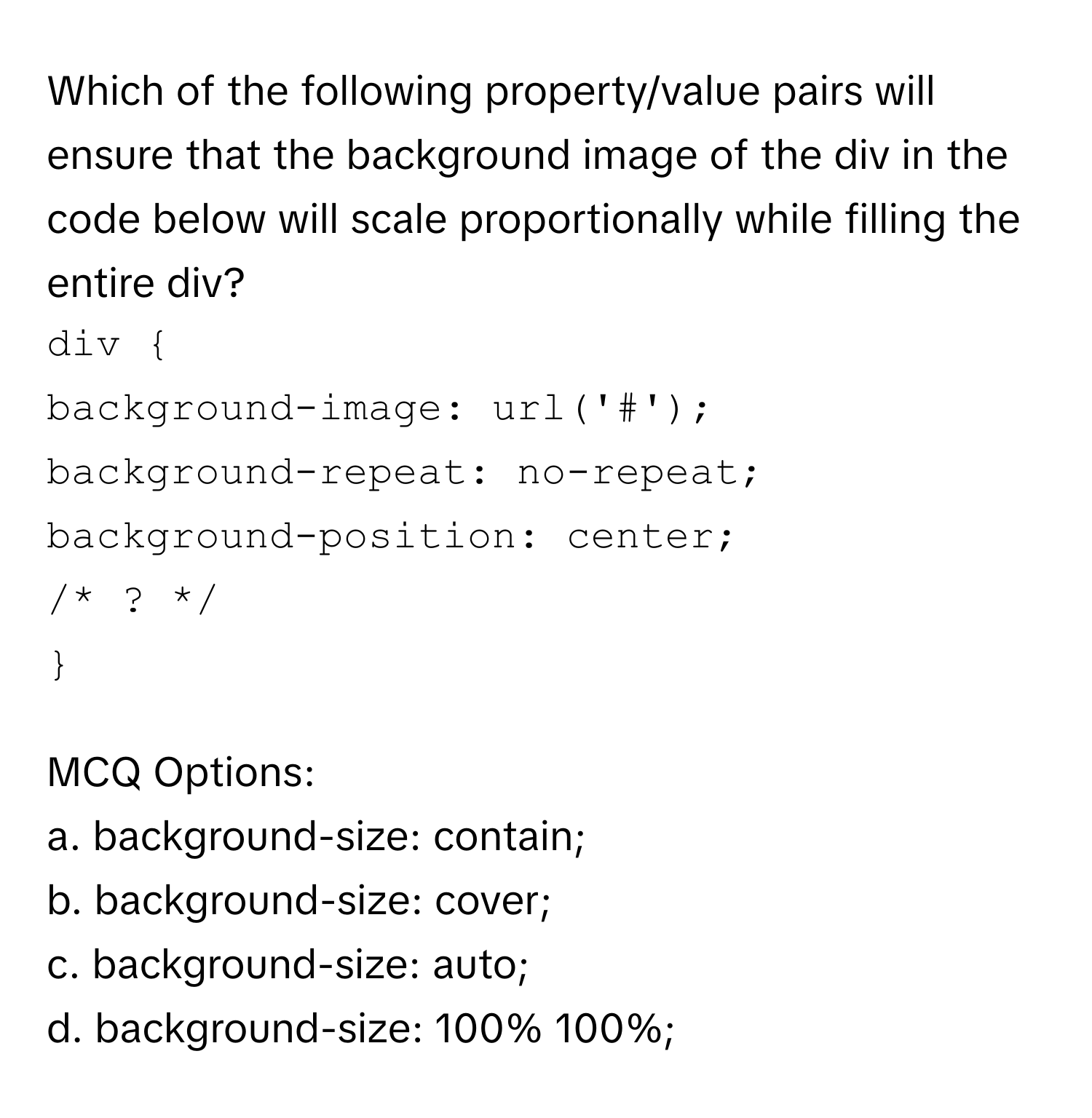 Which of the following property/value pairs will ensure that the background image of the div in the code below will scale proportionally while filling the entire div? 
```
div  
background-image: url('#'); 
background-repeat: no-repeat; 
background-position: center; 
/* ? */ 
 
```
MCQ Options:
a. background-size: contain;
b. background-size: cover;
c. background-size: auto;
d. background-size: 100% 100%;