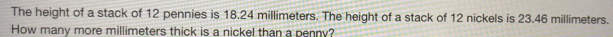 The height of a stack of 12 pennies is 18.24 millimeters. The height of a stack of 12 nickels is 23.46 millimeters. 
How many more millimeters thick is a nickel than a penny?