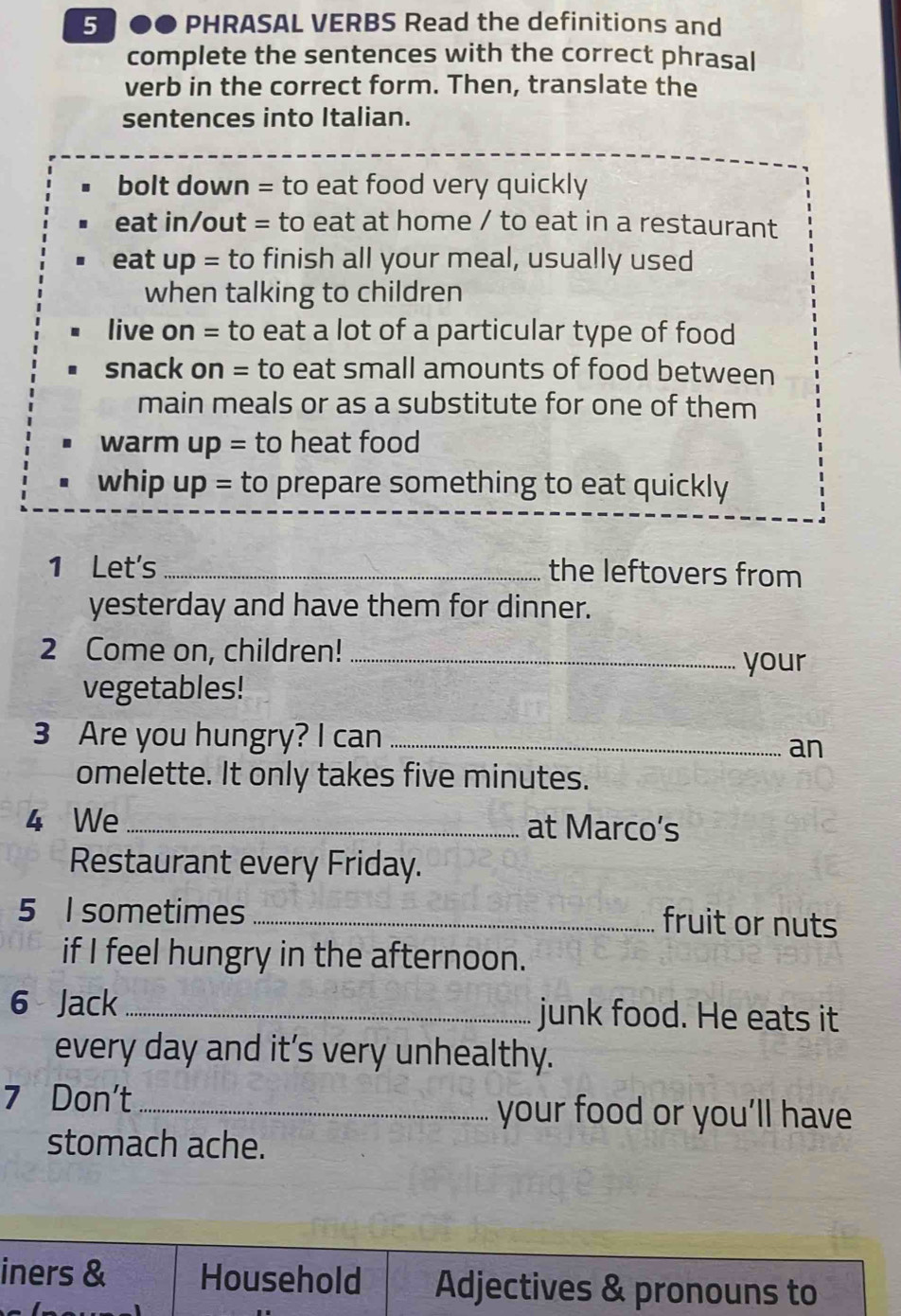 5 0● PHRASAL VERBS Read the definitions and 
complete the sentences with the correct phrasal 
verb in the correct form. Then, translate the 
sentences into Italian. 
bolt down = to eat food very quickly 
eat in/out = to eat at home / to eat in a restaurant 
eat up= to finish all your meal, usually used 
when talking to children 
live on = to eat a lot of a particular type of food 
snack on = to eat small amounts of food between 
main meals or as a substitute for one of them 
warm up = to heat food 
whip up = to prepare something to eat quickly 
1 Let's _the leftovers from 
yesterday and have them for dinner. 
2 Come on, children!_ 
your 
vegetables! 
3 Are you hungry? I can_ 
an 
omelette. It only takes five minutes. 
4 We _at Marco’s 
Restaurant every Friday. 
5 I sometimes _fruit or nuts 
if I feel hungry in the afternoon. 
6 Jack _junk food. He eats it 
every day and it’s very unhealthy. 
7 Don't _your food or you’ll have 
stomach ache.