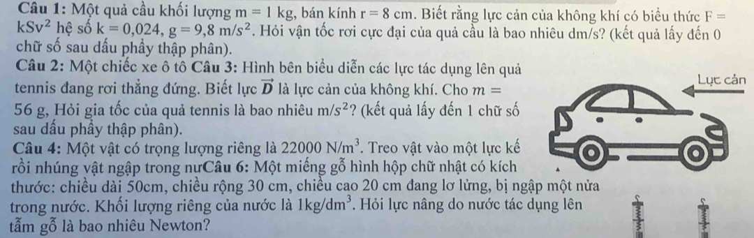 Một quả cầu khối lượng m=1kg;, bán kính r=8cm. Biết rằng lực cản của không khí có biểu thức F=
kSv^2 hệ số k=0,024, g=9, 8m/s^2. Hỏi vận tốc rơi cực đại của quả cầu là bao nhiêu dm/s? (kết quả lấy đến 0 
chữ số sau dấu phầy thập phân). 
Câu 2: Một chiếc xe ô tô Câu 3: Hình bên biểu diễn các lực tác dụng lên quả 
tennis đang rơi thẳng đứng. Biết lực vector D là lực cản của không khí. Cho m=
56 g, Hỏi gia tốc của quả tennis là bao nhiêu m/s^2 ? (kết quả lấy đến 1 chữ số 
sau dấu phầy thập phân). 
Câu 4: Một vật có trọng lượng riêng là 22000N/m^3. Treo vật vào một lực kế 
rồi nhúng vật ngập trong nựCâu 6: Một miếng gỗ hình hộp chữ nhật có kích 
thước: chiều dài 50cm, chiều rộng 30 cm, chiều cao 20 cm đang lơ lửng, bị ngập một nửa 
trong nước. Khối lượng riêng của nước là 1kg/dm^3. Hỏi lực nâng do nước tác dụng lên : 
tẫm gỗ là bao nhiêu Newton?