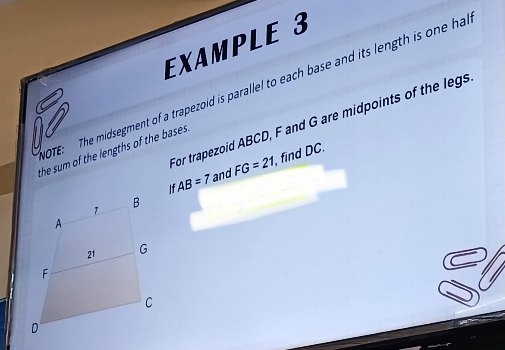 EXAMPLE 3 
OTE: The midsegment of a trapezoid is parallel to each base and its length is one ha 
For trapezoid ABCD, F and G are midpoints of the legs 
the sum of the lengths of the bases. 
If , find DC.
AB=7 and FG=21