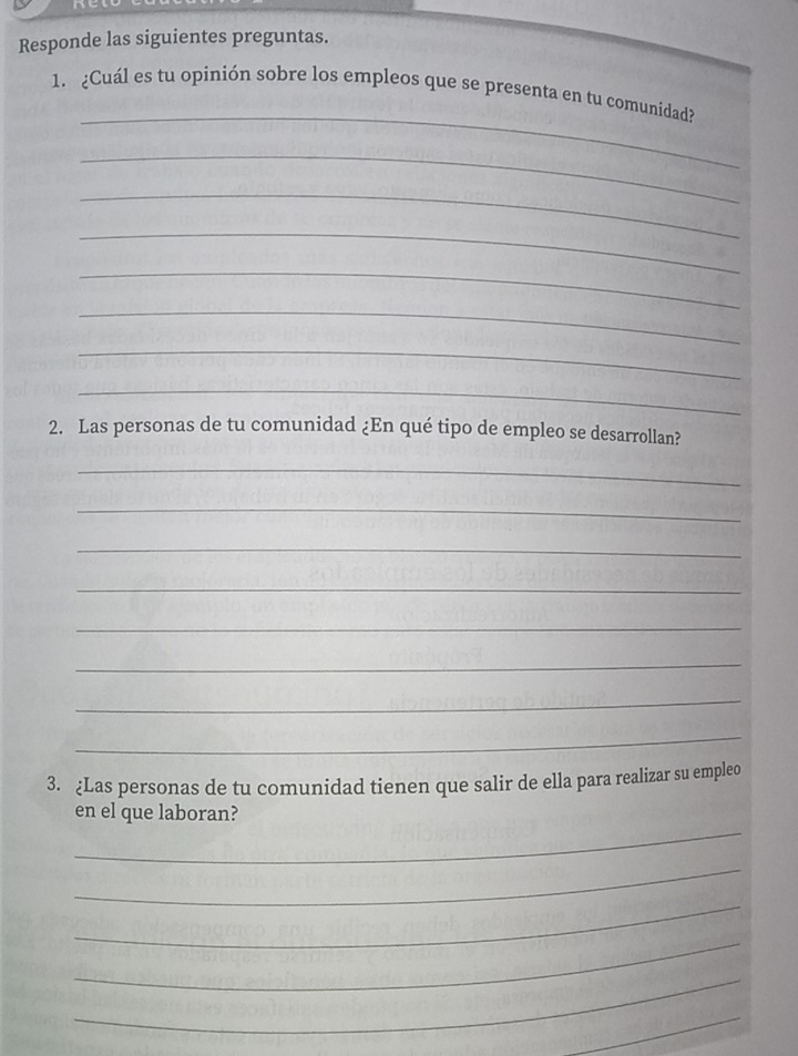 Responde las siguientes preguntas. 
_ 
1. ¿Cuál es tu opinión sobre los empleos que se presenta en tu comunidad? 
_ 
_ 
_ 
_ 
_ 
_ 
_ 
2. Las personas de tu comunidad ¿En qué tipo de empleo se desarrollan? 
_ 
_ 
_ 
_ 
_ 
_ 
_ 
_ 
3. ¿Las personas de tu comunidad tienen que salir de ella para realizar su empleo 
_ 
en el que laboran? 
_ 
_ 
_ 
_ 
_