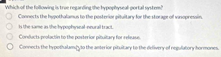 Which of the following is true regarding the hypophyseal-portal system?
Connects the hypothalamus to the posterior pituitary for the storage of vasopressin.
Is the same as the hypophyseal-neural tract.
Conducts prolactin to the posterior pituitary for release.
Connects the hypothalamus to the anterior pituitary to the delivery of regulatory hormones.