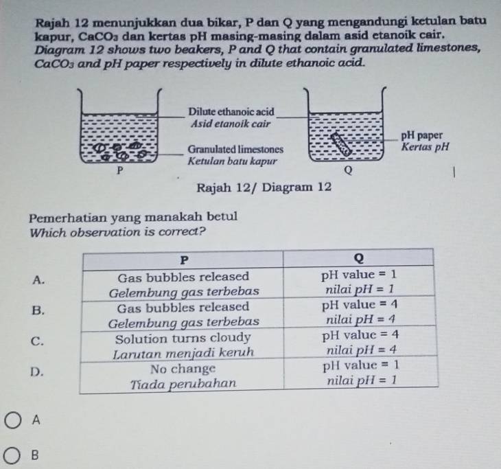 Rajah 12 menunjukkan dua bikar, P dan Q yang mengandungi ketulan batu
kapur, Ca( _3 dan kertas pH masing-masing dalam asid etanoik cair.
Diagram 12 shows two beakers, P and Q that contain granulated limestones,
CaCO₃ and pH paper respectively in dilute ethanoic acid.
Dilute ethanoic a
Asid etanoik ca
Granulated limes
Ketulan batu ka
P
Rajah 12/ Diagram 12
Pemerhatian yang manakah betul
Which observation is correct?
A.
B.
C.
D.
A
B