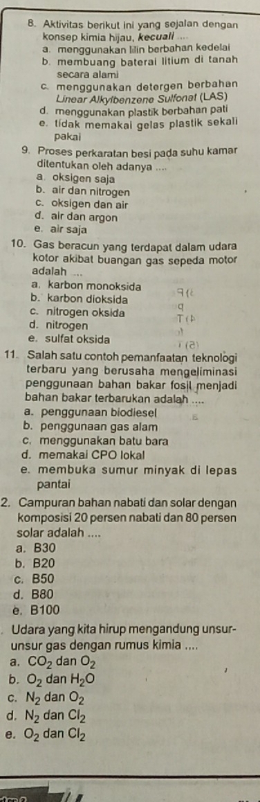 Aktivitas berikut ini yang sejalan dengan
konsep kimia hijau, kecuall ....
a. menggunakan lilin berbahan kedelai
b. membuang baterai litium di tanah
secara alami
c. menggunakan detergen berbahan
Linear Alkylbenzene Sulfonet (LAS)
d. menggunakan plastik berbahan pati
. tídak memakai gelas plastik sekali
pakai
9. Proses perkaratan besi pada suhu kamar
ditentukan oleh adanya ....
a oksigen saja
b. air dan nitrogen
c. oksigen dan air
d. air dan argon
e. air saja
10. Gas beracun yang terdapat dalam udara
kotor akibat buangan gas sepeda motor 
adalah ...
a. karbon monoksida
b. karbon dioksida
c. nitrogen oksida
d. nitrogen
e. sulfat oksida
11. Salah satu contoh pemanfaatan teknologi
terbaru yang berusaha mengeliminasi
penggunaan bahan bakar fosil menjadi
bahan bakar terbarukan adalah
a. penggunaan biodiesel
b. penggunaan gas alam
c. menggunakan batu bara
d. memakai CPO lokal
e. membuka sumur minyak di lepas
pantai
2. Campuran bahan nabati dan solar dengan
komposisi 20 persen nabati dan 80 persen
solar adalah ....
a. B30
b. B20
c. B50
d. B80
e. B100
Udara yang kita hirup mengandung unsur-
unsur gas dengan rumus kimia ....
a. CO_2 dan O_2
b. O_2 dan H_2O
C. N_2 dan O_2
d. N_2 dan Cl_2
e. O_2 dan Cl_2